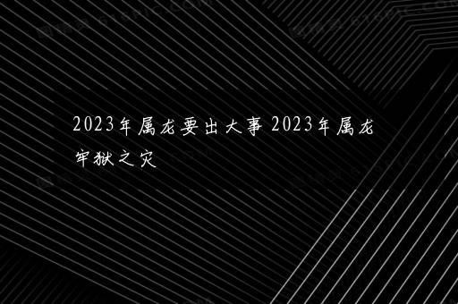 2023年属龙要出大事 2023年属龙牢狱之灾