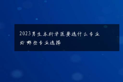 2023男生本科学医要选什么专业好 哪些专业选择