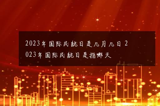 2023年国际民航日是几月几日 2023年国际民航日是指哪天