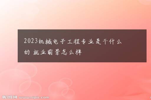 2023机械电子工程专业是干什么的 就业前景怎么样