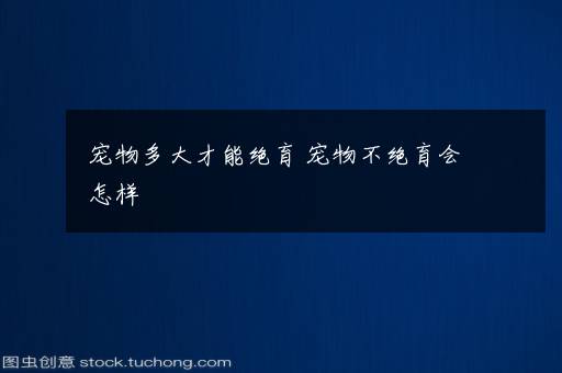 宠物多大才能绝育 宠物不绝育会怎样