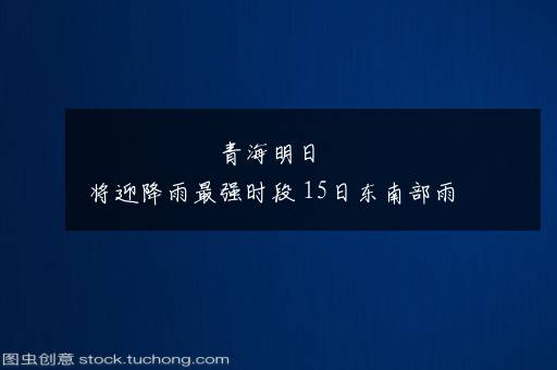 青海明日将迎降雨最强时段 15日东南部雨量或接近历史纪录