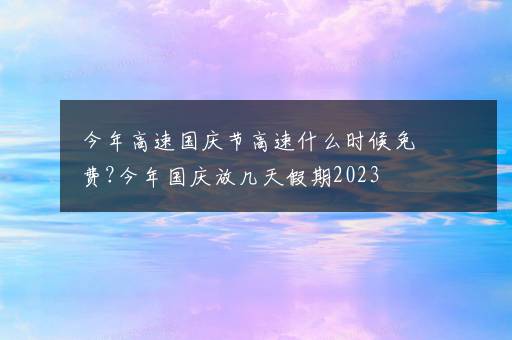 今年高速国庆节高速什么时候免费?今年国庆放几天假期2023