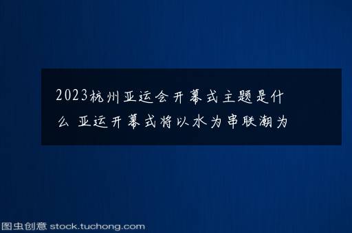 2023杭州亚运会开幕式主题是什么 亚运开幕式将以水为串联潮为意向