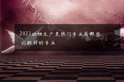 2023动物生产类热门专业有哪些 比较好的专业