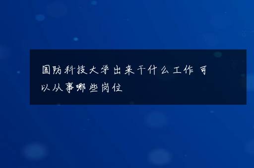 国防科技大学出来干什么工作 可以从事哪些岗位