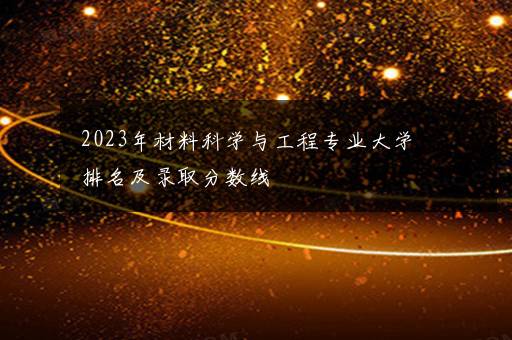 2023年材料科学与工程专业大学排名及录取分数线