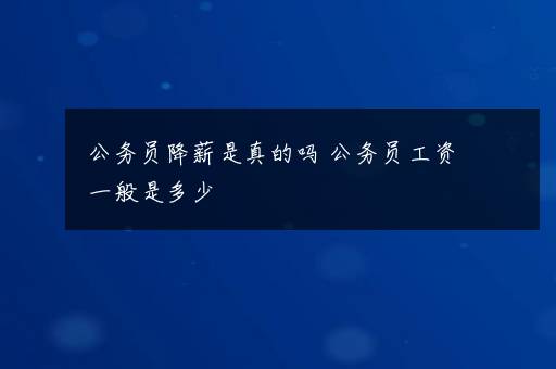 公务员降薪是真的吗 公务员工资一般是多少