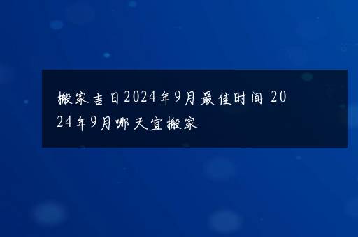 搬家吉日2024年9月最佳时间 2024年9月哪天宜搬家