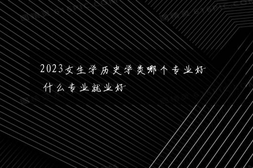 2023女生学历史学类哪个专业好 什么专业就业好