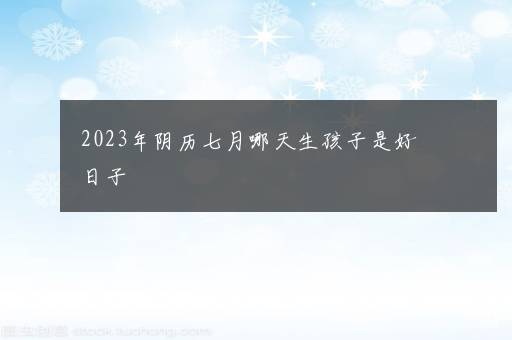 2023年阴历七月哪天生孩子是好日子