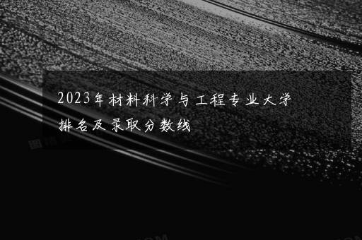 2023年材料科学与工程专业大学排名及录取分数线