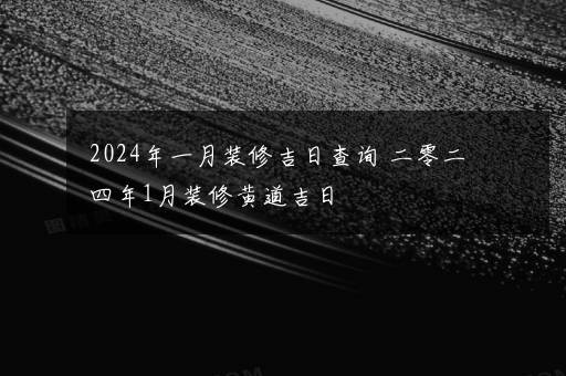 2024年一月装修吉日查询 二零二四年1月装修黄道吉日