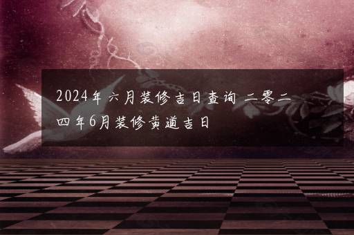 2024年六月装修吉日查询 二零二四年6月装修黄道吉日