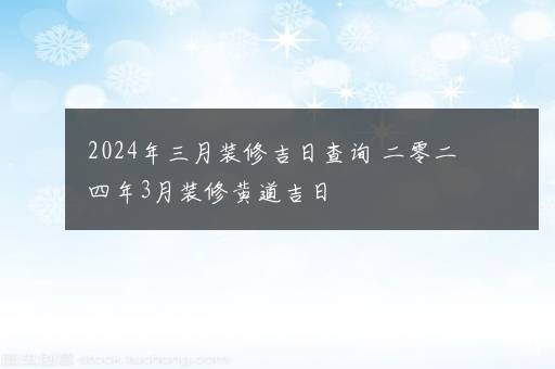 2024年三月装修吉日查询 二零二四年3月装修黄道吉日