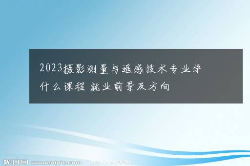 2023摄影测量与遥感技术专业学什么课程 就业前景及方向