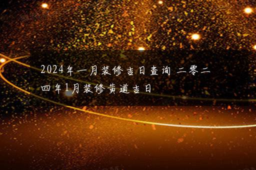 2024年一月装修吉日查询 二零二四年1月装修黄道吉日