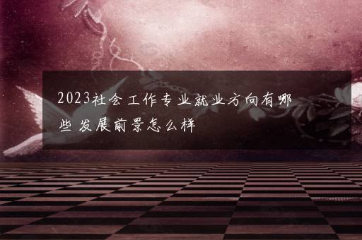 2023社会工作专业就业方向有哪些 发展前景怎么样