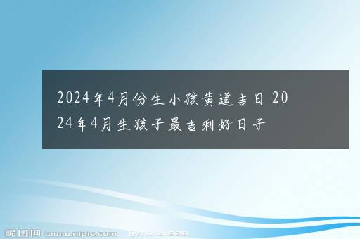 2024年4月份生小孩黄道吉日 2024年4月生孩子最吉利好日子