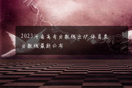 2023河南高考分数线出炉 体育类分数线最新公布