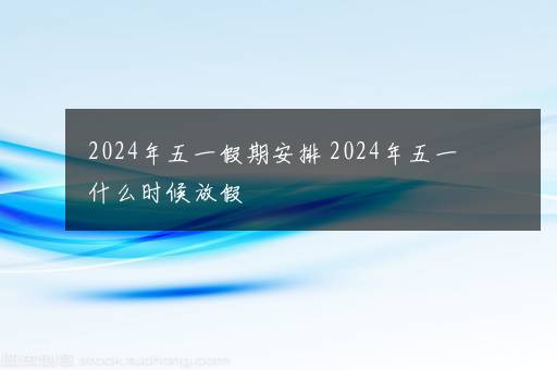 2024年五一假期安排 2024年五一什么时候放假