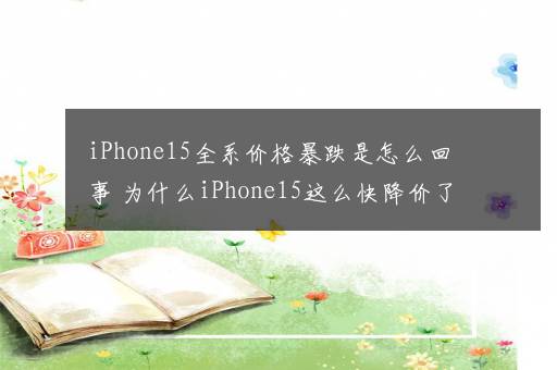 iPhone15全系价格暴跌是怎么回事 为什么iPhone15这么快降价了