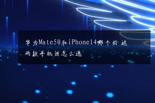 华为Mate50和iPhone14哪个好 这两款手机该怎么选