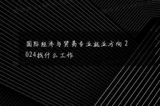 国际经济与贸易专业就业方向 2024找什么工作