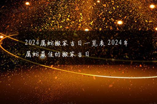 2024属蛇搬家吉日一览表 2024年属蛇最佳的搬家吉日