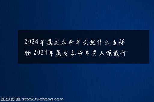 2024年属龙本命年女戴什么吉祥物 2024年属龙本命年男人佩戴什么好