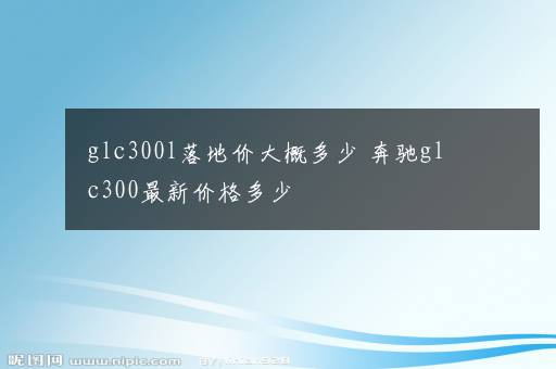 glc300l落地价大概多少 奔驰glc300最新价格多少