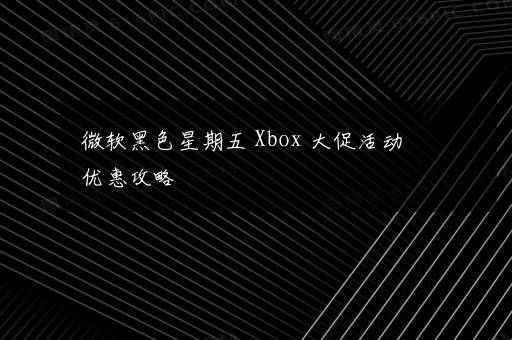 微软黑色星期五 Xbox 大促活动优惠攻略