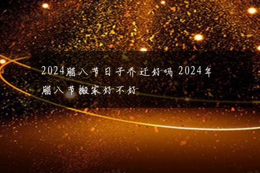 2024腊八节日子乔迁好吗 2024年腊八节搬家好不好