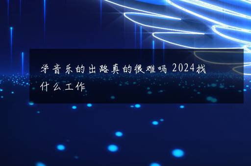 学音乐的出路真的很难吗 2024找什么工作