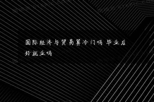 国际经济与贸易算冷门吗 毕业后好就业吗