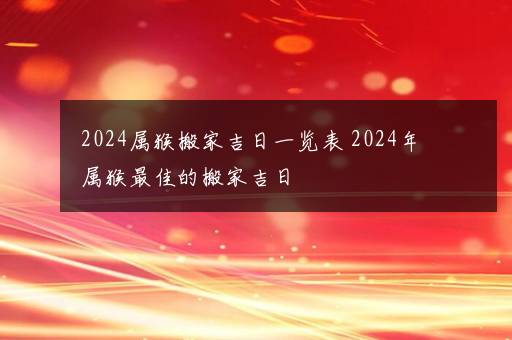 2024属猴搬家吉日一览表 2024年属猴最佳的搬家吉日