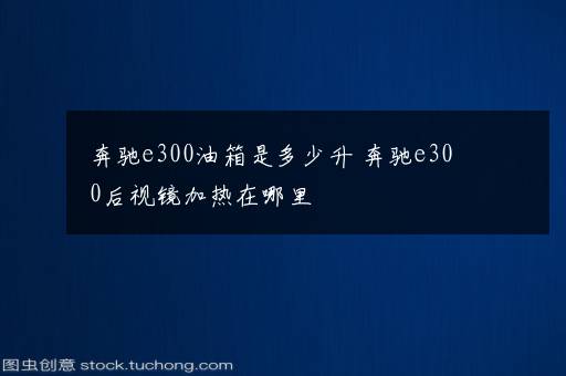 奔驰e300油箱是多少升 奔驰e300后视镜加热在哪里