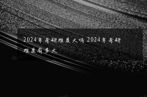 2024年考研难度大吗 2024年考研难度有多大