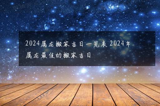 2024属龙搬家吉日一览表 2024年属龙最佳的搬家吉日