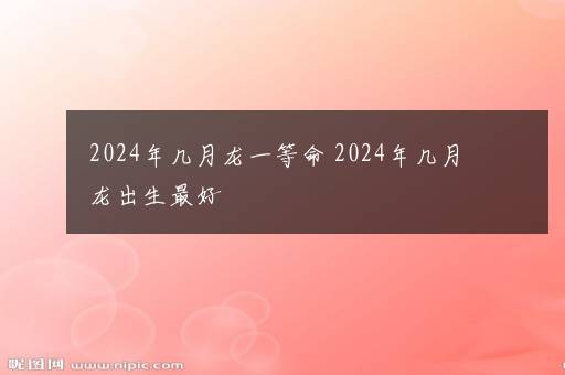 2024年几月龙一等命 2024年几月龙出生最好