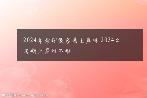 2024年考研很容易上岸吗 2024年考研上岸难不难