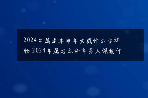 2024年属龙本命年女戴什么吉祥物 2024年属龙本命年男人佩戴什么好