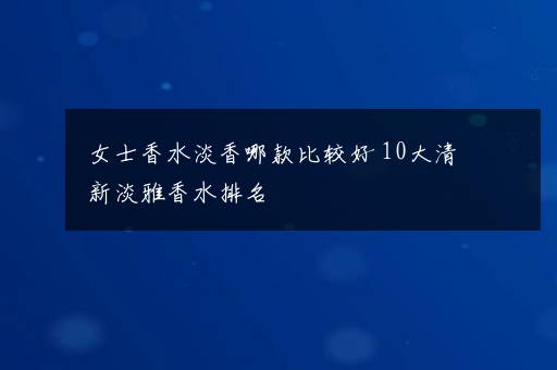 女士香水淡香哪款比较好 10大清新淡雅香水排名