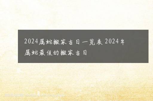 2024属蛇搬家吉日一览表 2024年属蛇最佳的搬家吉日