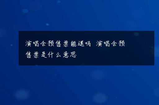 演唱会预售票能退吗  演唱会预售票是什么意思