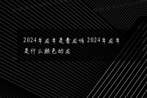 2024年龙年是青龙吗 2024年龙年是什么颜色的龙