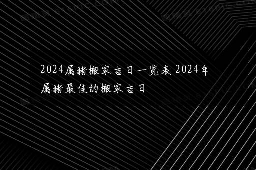 2024属猪搬家吉日一览表 2024年属猪最佳的搬家吉日