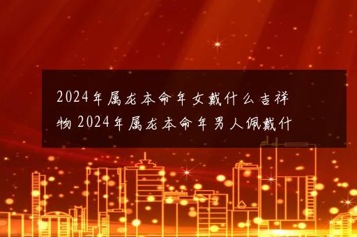 2024年属龙本命年女戴什么吉祥物 2024年属龙本命年男人佩戴什么好