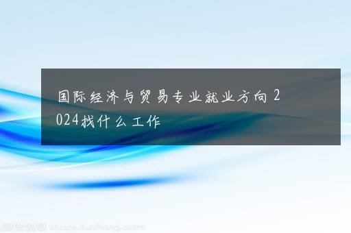 国际经济与贸易专业就业方向 2024找什么工作