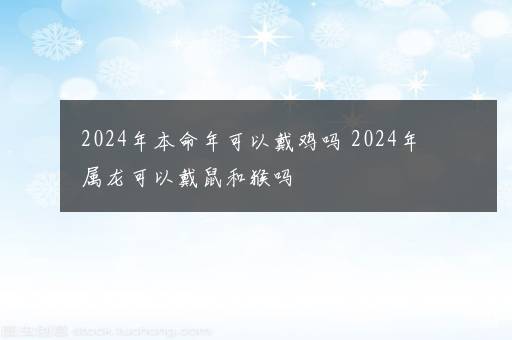 2024年本命年可以戴鸡吗 2024年属龙可以戴鼠和猴吗